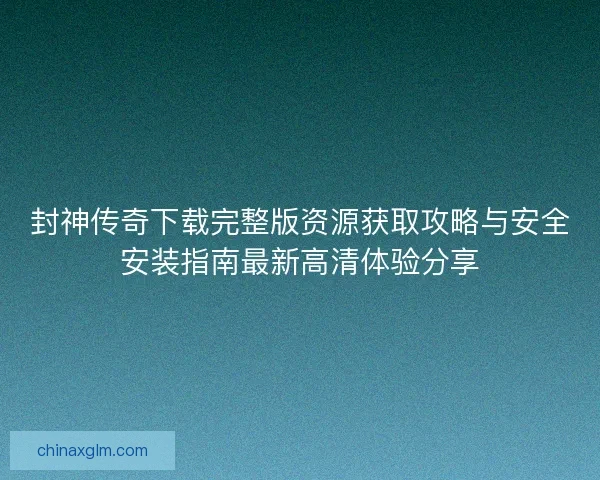 封神传奇下载完整版资源获取攻略与安全安装指南最新高清体验分享