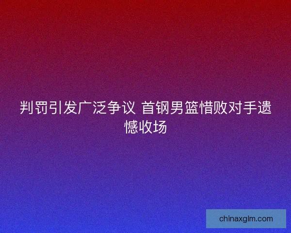 判罚引发广泛争议 首钢男篮惜败对手遗憾收场 判罚引发广泛争议 首钢男篮惜败对手遗憾收场