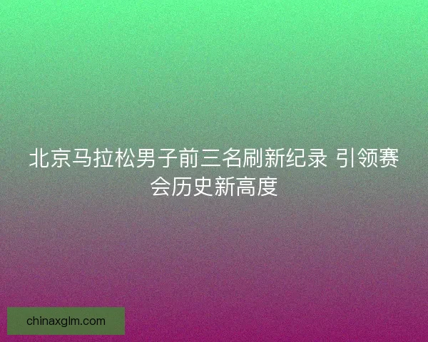 北京马拉松男子前三名刷新纪录 引领赛会历史新高度