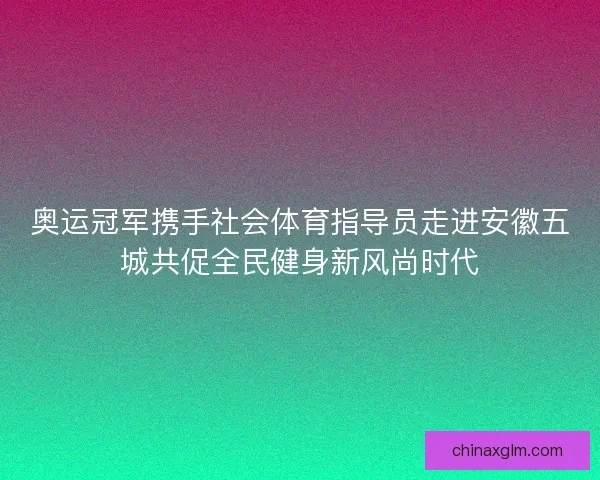 奥运冠军携手社会体育指导员走进安徽五城共促全民健身新风尚时代